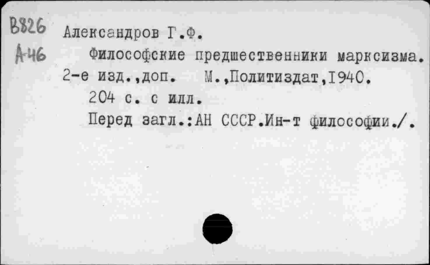 ﻿Александров Г.Ф.
Философские предшественники марксизма.
2-е изд.,доп.	М.,Политиздат,1940.
204 с. с илл.
Перед загл.:АН СССР.Ин-т философии./.